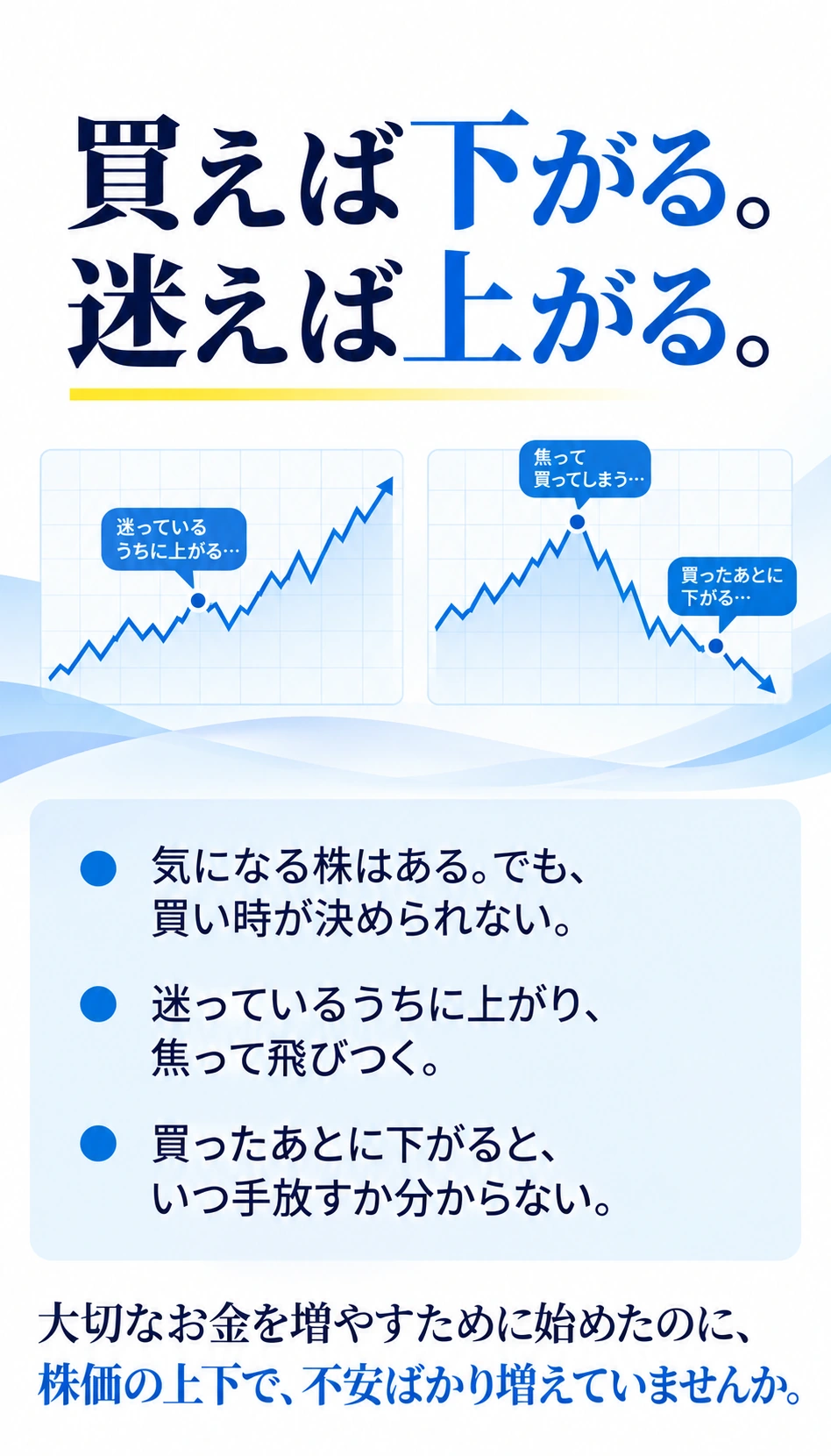 買えば下がる。迷えば上がる。
気になる株はある。でも、買い時が決められない。
迷っているうちに上がり、焦って飛びつく。
買ったあとに下がると、いつ手放すか分からない。
大切なお金を増やすために始めたのに、
株価の上下で、不安ばかり増えていませんか。