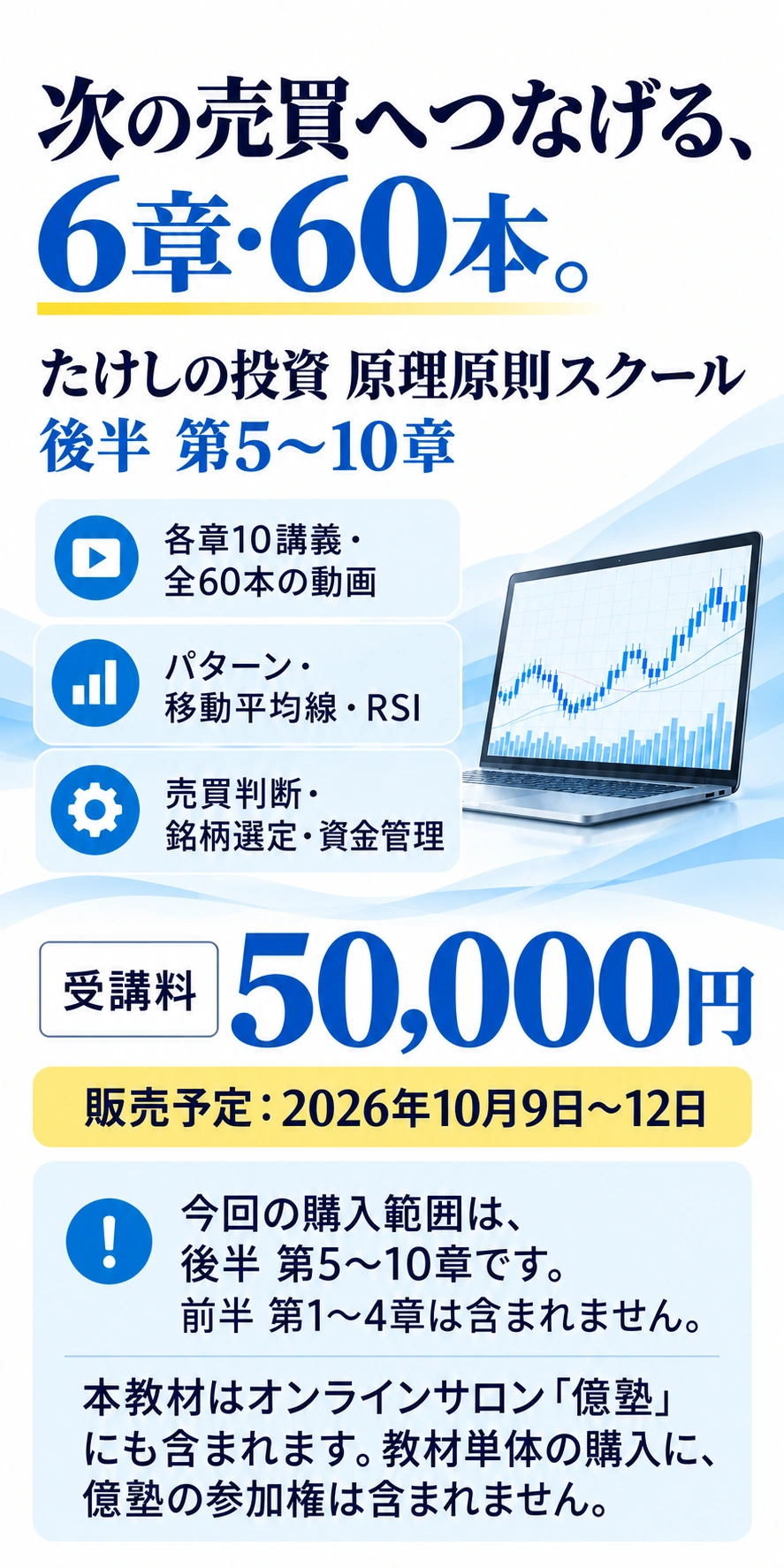 次の売買へつなげる、6章・60本。
たけしの投資 原理原則スクール
後半 第5〜10章
各章10講義・全60本の動画
パターン・移動平均線・RSI
売買判断・銘柄選定・資金管理
受講料 50,000円
販売予定：2026年10月9日〜12日
今回の購入範囲は、後半 第5〜10章です。
前半 第1〜4章は含まれません。
本教材はオンラインサロン「億塾」にも含まれます。教材単体の購入に、億塾の参加権は含まれません。