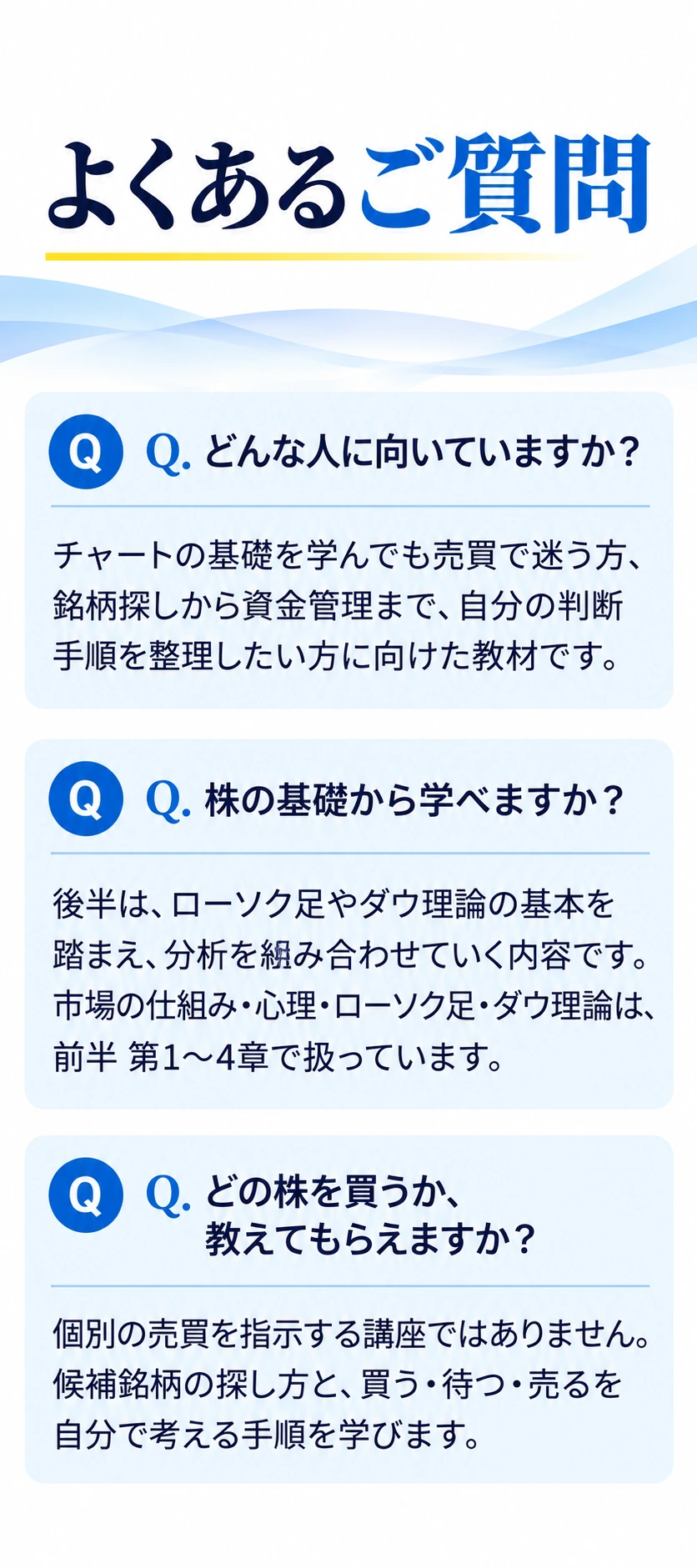 よくあるご質問
Q. どんな人に向いていますか？
チャートの基礎を学んでも売買で迷う方、銘柄探しから資金管理まで、自分の判断手順を整理したい方に向けた教材です。
Q. 株の基礎から学べますか？
後半は、ローソク足やダウ理論の基本を踏まえ、分析を組み合わせていく内容です。市場の仕組み・心理・ローソク足・ダウ理論は、前半 第1〜4章で扱っています。
Q. どの株を買うか、教えてもらえますか？
個別の売買を指示する講座ではありません。候補銘柄の探し方と、買う・待つ・売るを自分で考える手順を学びます。